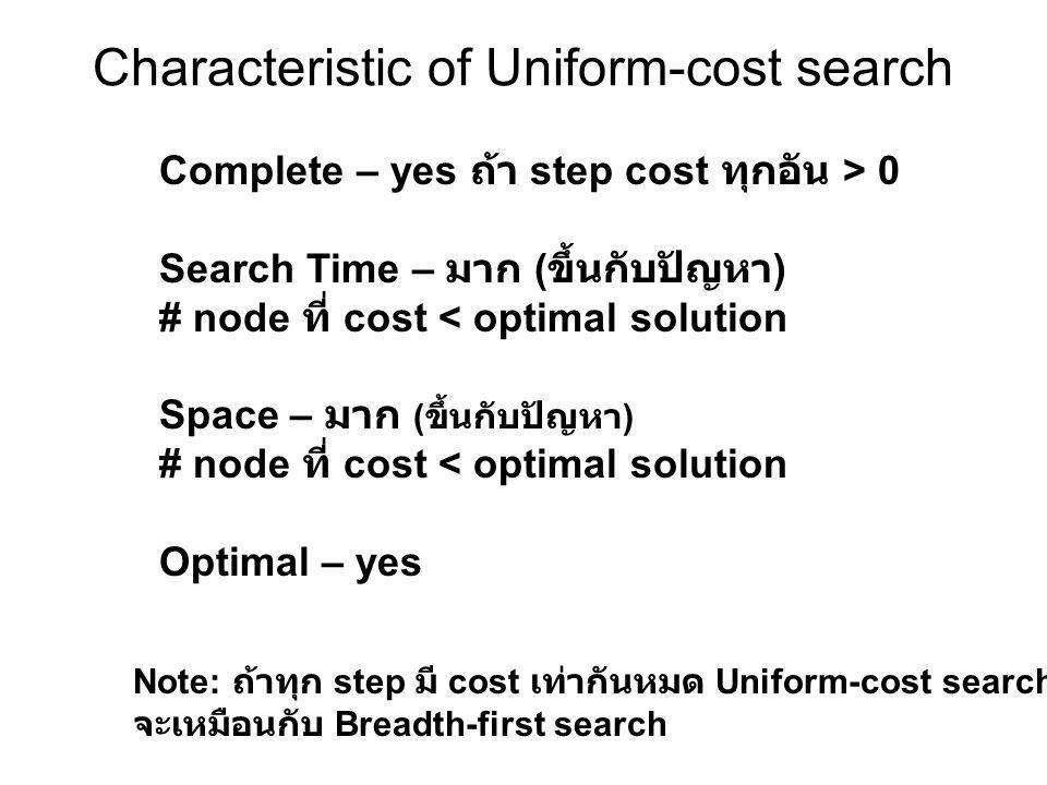 Characteristic of Uniform-cost search Note: ถ้าทุก step มี cost เท่ากันหมด Uniform-cost search จะเหมือนกับ Breadth-first search Complete – yes ถ้า step cost ทุกอัน > 0 Search Time – มาก ( ขึ้นกับปัญหา ) # node ที่ cost < optimal solution Space – มาก ( ขึ้นกับปัญหา ) # node ที่ cost < optimal solution Optimal – yes