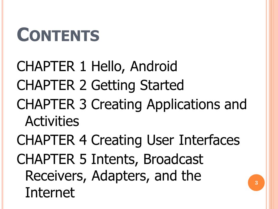 C ONTENTS CHAPTER 1 Hello, Android CHAPTER 2 Getting Started CHAPTER 3 Creating Applications and Activities CHAPTER 4 Creating User Interfaces CHAPTER 5 Intents, Broadcast Receivers, Adapters, and the Internet 3