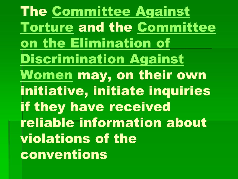 The Committee Against Torture and the Committee on the Elimination of Discrimination Against Women may, on their own initiative, initiate inquiries if they have received reliable information about violations of the conventionsCommittee Against TortureCommittee on the Elimination of Discrimination Against Women