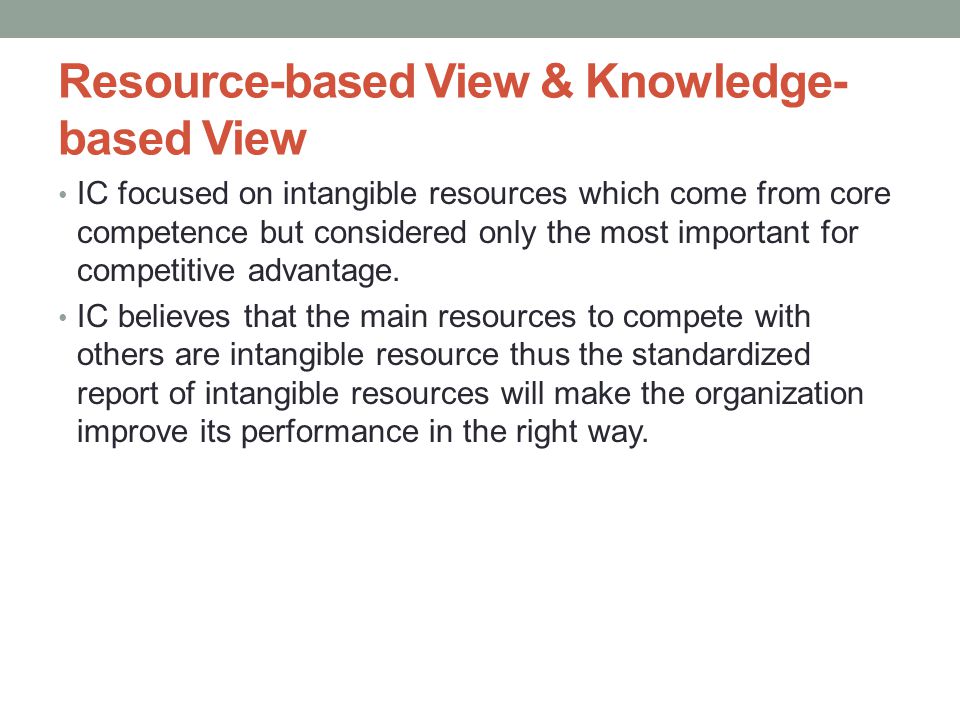 Resource-based View & Knowledge- based View • IC focused on intangible resources which come from core competence but considered only the most important for competitive advantage.