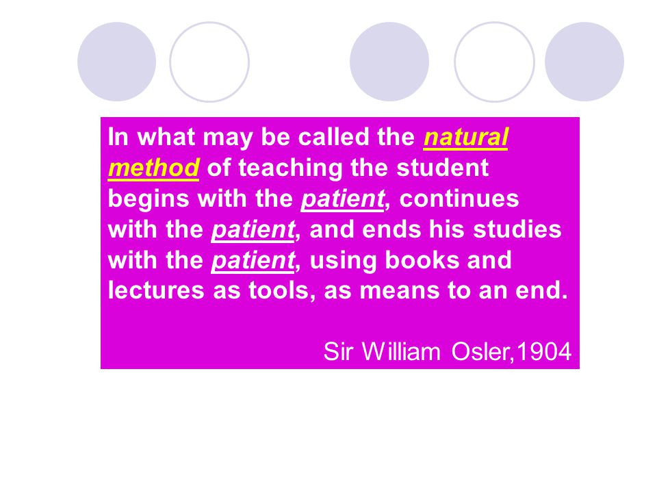 In what may be called the natural method of teaching the student begins with the patient, continues with the patient, and ends his studies with the patient, using books and lectures as tools, as means to an end.
