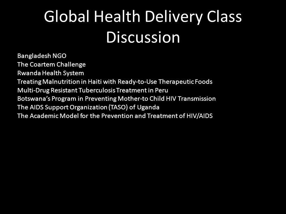 Global Health Delivery Class Discussion Bangladesh NGO The Coartem Challenge Rwanda Health System Treating Malnutrition in Haiti with Ready-to-Use Therapeutic Foods Multi-Drug Resistant Tuberculosis Treatment in Peru Botswana’s Program in Preventing Mother-to Child HIV Transmission The AIDS Support Organization (TASO) of Uganda The Academic Model for the Prevention and Treatment of HIV/AIDS