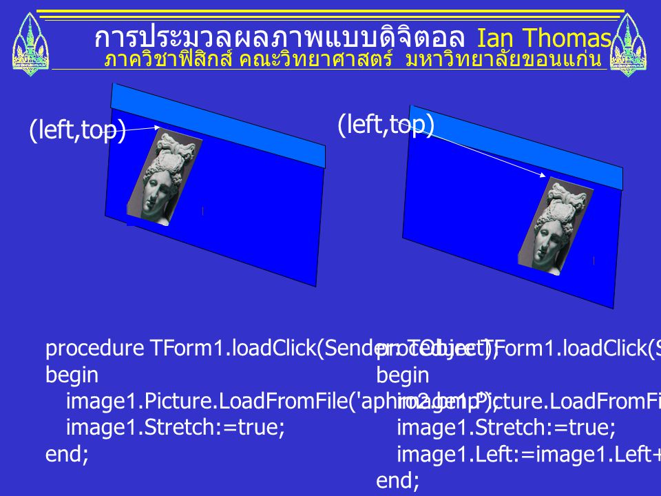 การประมวลผลภาพแบบดิจิตอล Ian Thomas ภาควิชาฟิสิกส์ คณะวิทยาศาสตร์ มหาวิทยาลัยขอนแก่น (left,top) procedure TForm1.loadClick(Sender: TObject); begin image1.Picture.LoadFromFile( aphro2.bmp ); image1.Stretch:=true; end; procedure TForm1.loadClick(Sender: TObject); begin image1.Picture.LoadFromFile( aphro2.bmp ); image1.Stretch:=true; image1.Left:=image1.Left+100; end;