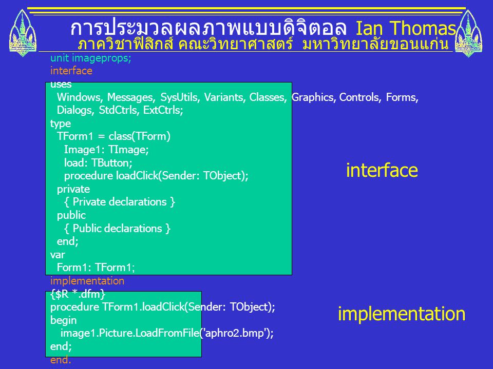การประมวลผลภาพแบบดิจิตอล Ian Thomas ภาควิชาฟิสิกส์ คณะวิทยาศาสตร์ มหาวิทยาลัยขอนแก่น unit imageprops; interface uses Windows, Messages, SysUtils, Variants, Classes, Graphics, Controls, Forms, Dialogs, StdCtrls, ExtCtrls; type TForm1 = class(TForm) Image1: TImage; load: TButton; procedure loadClick(Sender: TObject); private { Private declarations } public { Public declarations } end; var Form1: TForm1; implementation {$R *.dfm} procedure TForm1.loadClick(Sender: TObject); begin image1.Picture.LoadFromFile( aphro2.bmp ); end; end.