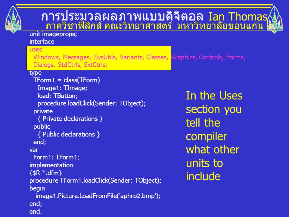 การประมวลผลภาพแบบดิจิตอล Ian Thomas ภาควิชาฟิสิกส์ คณะวิทยาศาสตร์ มหาวิทยาลัยขอนแก่น unit imageprops; interface uses Windows, Messages, SysUtils, Variants, Classes, Graphics, Controls, Forms, Dialogs, StdCtrls, ExtCtrls; type TForm1 = class(TForm) Image1: TImage; load: TButton; procedure loadClick(Sender: TObject); private { Private declarations } public { Public declarations } end; var Form1: TForm1; implementation {$R *.dfm} procedure TForm1.loadClick(Sender: TObject); begin image1.Picture.LoadFromFile( aphro2.bmp ); end; end.