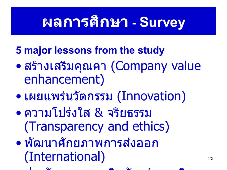 23 ผลการศึกษา - Survey 5 major lessons from the study สร้างเสริมคุณค่า (Company value enhancement) เผยแพร่นวัตกรรม (Innovation) ความโปร่งใส & จริยธรรม (Transparency and ethics) พัฒนาศักยภาพการส่งออก (International) ประกันคุณภาพผลิตภัณฑ์และบริการ (Product and service quality)