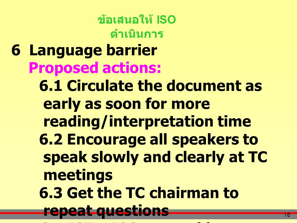 16 ข้อเสนอให้ ISO ดำเนินการ 6 Language barrier Proposed actions: 6.1 Circulate the document as early as soon for more reading/interpretation time 6.2 Encourage all speakers to speak slowly and clearly at TC meetings 6.3 Get the TC chairman to repeat questions 6.4 ICT – ISO to provide source code for translation