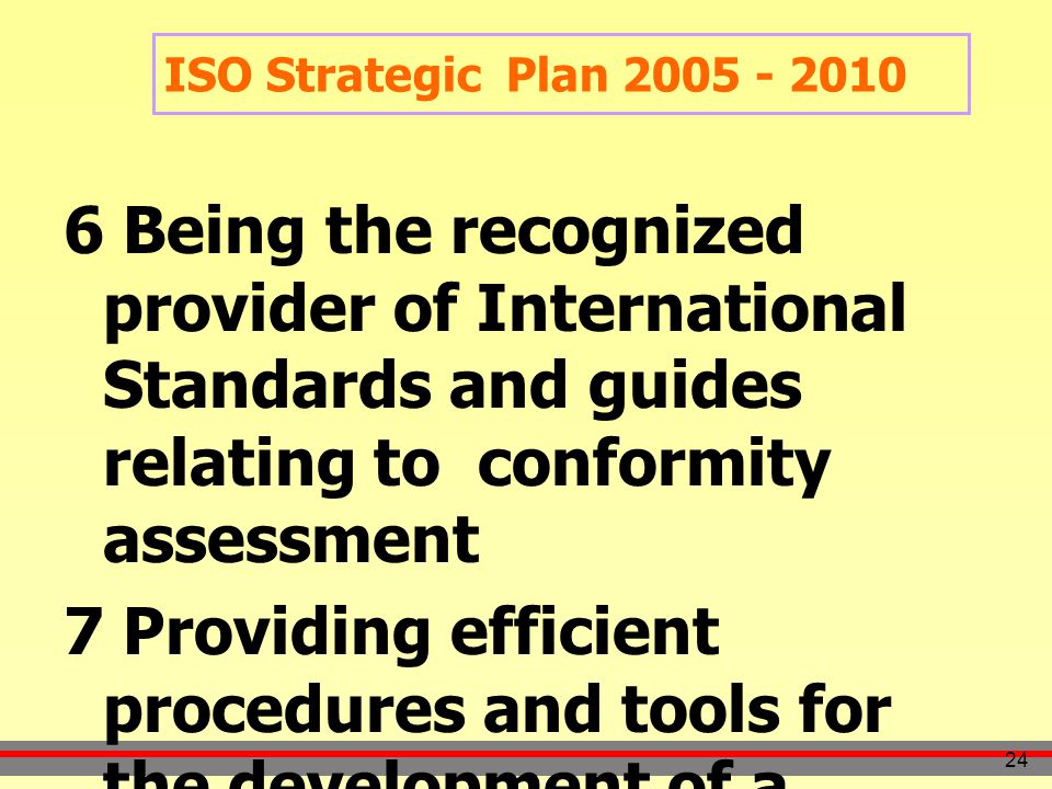 24 6 Being the recognized provider of International Standards and guides relating to conformity assessment 7 Providing efficient procedures and tools for the development of a coherent and complete range of deliverables ISO Strategic Plan