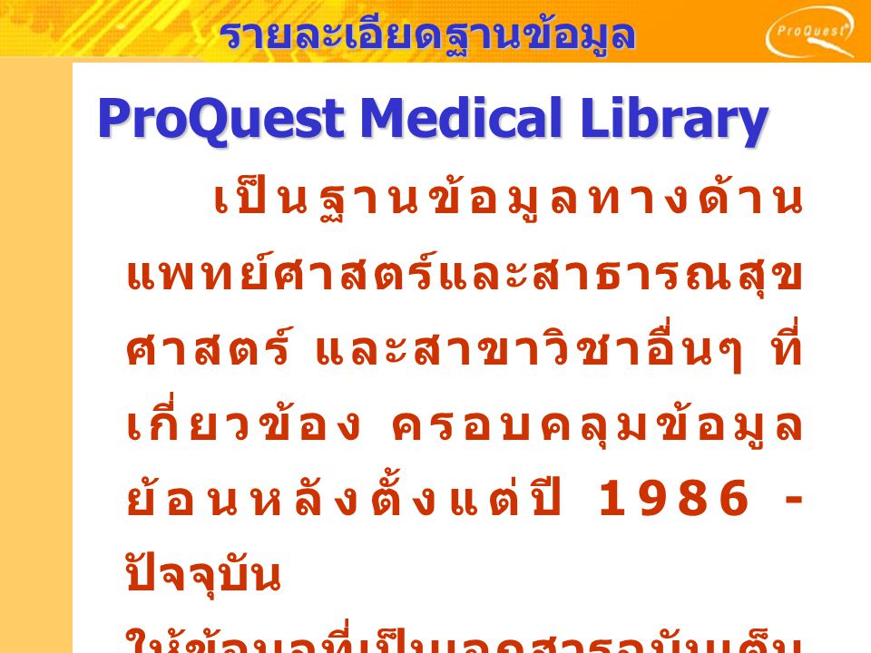 รายละเอียดฐานข้อมูล ProQuest Medical Library เป็นฐานข้อมูลทางด้าน แพทย์ศาสตร์และสาธารณสุข ศาสตร์ และสาขาวิชาอื่นๆ ที่ เกี่ยวข้อง ครอบคลุมข้อมูล ย้อนหลังตั้งแต่ปี ปัจจุบัน ให้ข้อมูลที่เป็นเอกสารฉบับเต็ม มากกว่า 685 รายชื่อ นอกจากนี้ยังรวบรวมข้อมูล สาระสังเขปจากฐานข้อมูล MEDLINE ด้วย