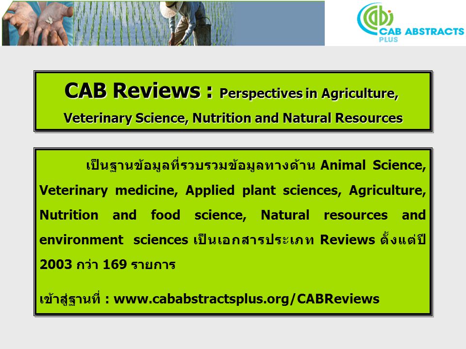 CAB Reviews : Perspectives in Agriculture, Veterinary Science, Nutrition and Natural Resources CAB Reviews : Perspectives in Agriculture, Veterinary Science, Nutrition and Natural Resources เป็นฐานข้อมูลที่รวบรวมข้อมูลทางด้าน Animal Science, Veterinary medicine, Applied plant sciences, Agriculture, Nutrition and food science, Natural resources and environment sciences เป็นเอกสารประเภท Reviews ตั้งแต่ปี 2003 กว่า 169 รายการ เข้าสู่ฐานที่ :   เป็นฐานข้อมูลที่รวบรวมข้อมูลทางด้าน Animal Science, Veterinary medicine, Applied plant sciences, Agriculture, Nutrition and food science, Natural resources and environment sciences เป็นเอกสารประเภท Reviews ตั้งแต่ปี 2003 กว่า 169 รายการ เข้าสู่ฐานที่ :