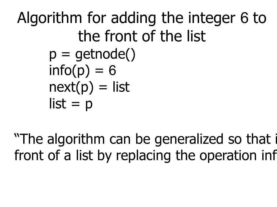 Algorithm for adding the integer 6 to the front of the list p = getnode() info(p) = 6 next(p) = list list = p The algorithm can be generalized so that it adds any object X to the front of a list by replacing the operation info(p) = 6 to info(p) = X