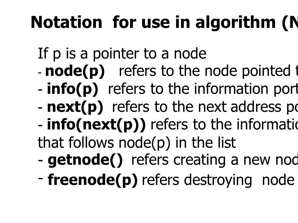 Notation for use in algorithm (Not in C program) If p is a pointer to a node - node(p) refers to the node pointed to by p - info(p) refers to the information portion of that node - next(p) refers to the next address portion - info(next(p)) refers to the information portion of the node that follows node(p) in the list - getnode() refers creating a new node freenode(p) refers destroying node p