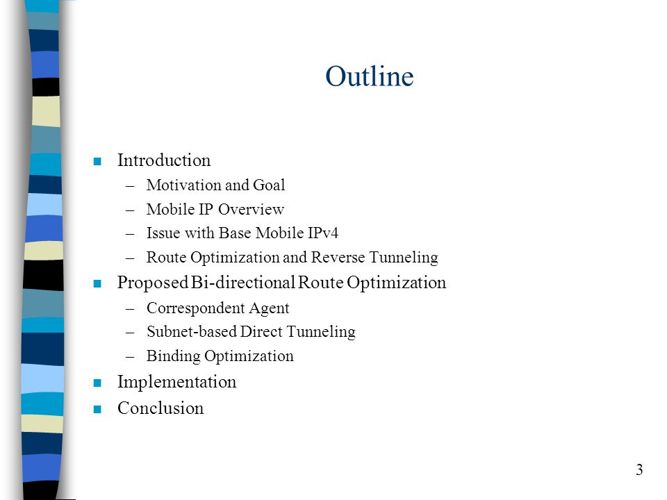 3 Outline n Introduction –Motivation and Goal –Mobile IP Overview –Issue with Base Mobile IPv4 –Route Optimization and Reverse Tunneling n Proposed Bi-directional Route Optimization –Correspondent Agent –Subnet-based Direct Tunneling –Binding Optimization n Implementation n Conclusion