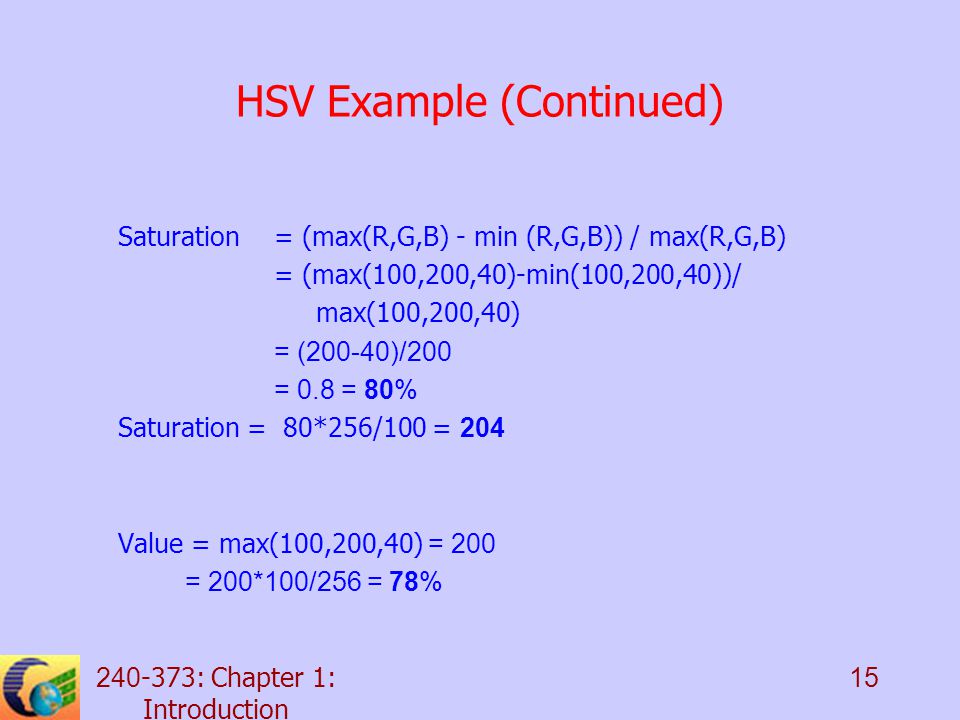 : Chapter 1: Introduction 15 HSV Example (Continued) Saturation = (max(R,G,B) - min (R,G,B)) / max(R,G,B) = (max(100,200,40)-min(100,200,40))/ max(100,200,40) = (200-40)/200 = 0.8 = 80% Saturation = 80*256/100 = 204 Value = max(100,200,40) = 200 = 200*100/256 = 78%