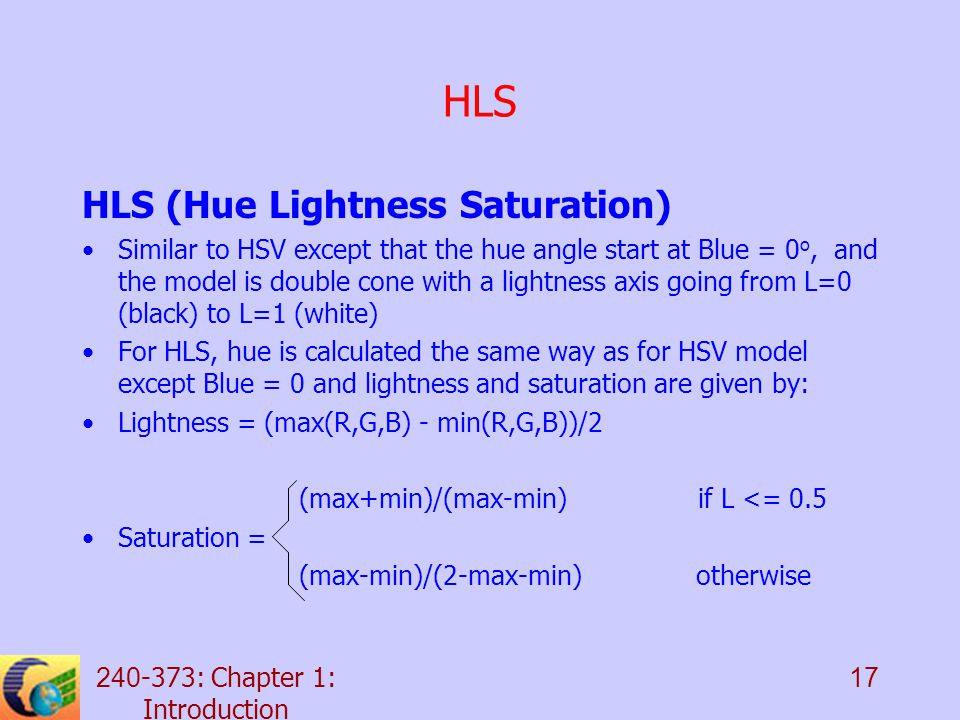 : Chapter 1: Introduction 17 HLS HLS (Hue Lightness Saturation) Similar to HSV except that the hue angle start at Blue = 0 o, and the model is double cone with a lightness axis going from L=0 (black) to L=1 (white) For HLS, hue is calculated the same way as for HSV model except Blue = 0 and lightness and saturation are given by: Lightness = (max(R,G,B) - min(R,G,B))/2 (max+min)/(max-min) if L <= 0.5 Saturation = (max-min)/(2-max-min) otherwise