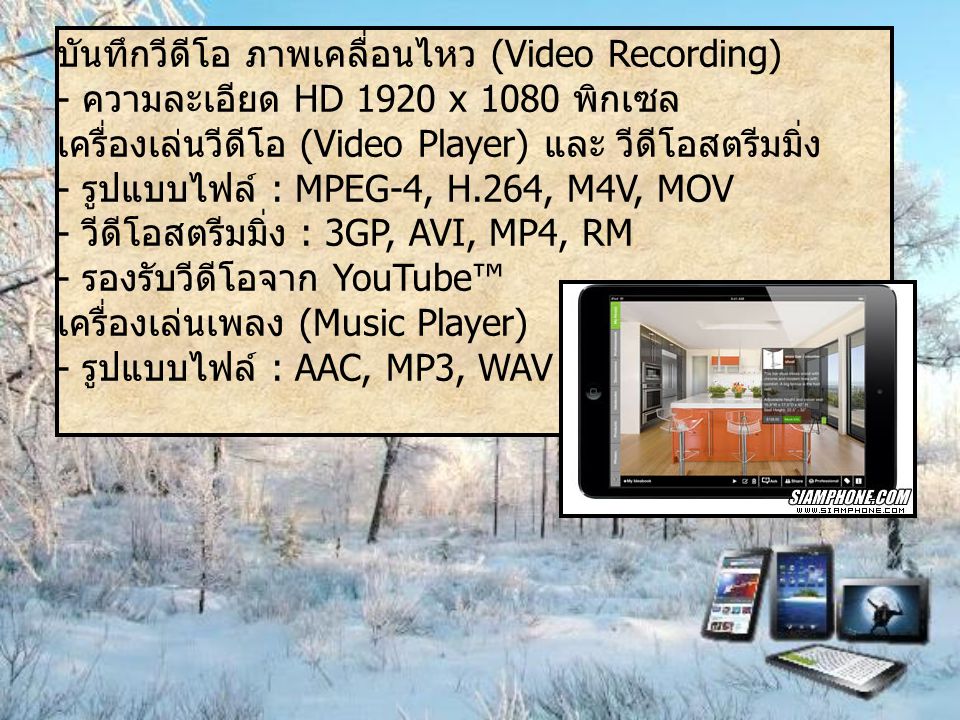 บันทึกวีดีโอ ภาพเคลื่อนไหว (Video Recording) - ความละเอียด HD 1920 x 1080 พิกเซล เครื่องเล่นวีดีโอ (Video Player) และ วีดีโอสตรีมมิ่ง - รูปแบบไฟล์ : MPEG-4, H.264, M4V, MOV - วีดีโอสตรีมมิ่ง : 3GP, AVI, MP4, RM - รองรับวีดีโอจาก YouTube™ เครื่องเล่นเพลง (Music Player) - รูปแบบไฟล์ : AAC, MP3, WAV