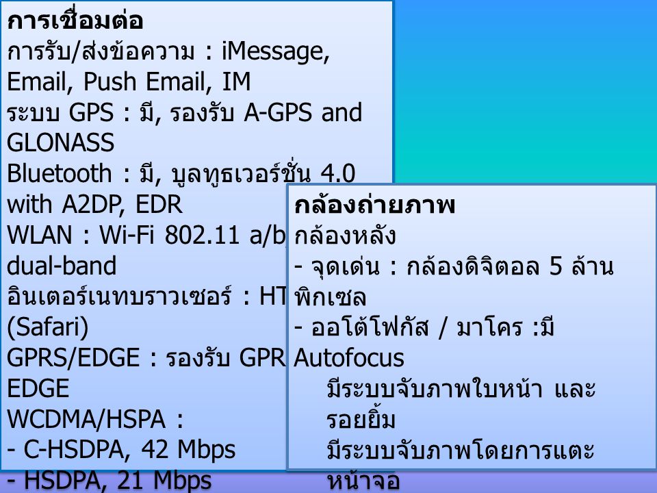 การเชื่อมต่อ การรับ / ส่งข้อความ : iMessage,  , Push  , IM ระบบ GPS : มี, รองรับ A-GPS and GLONASS Bluetooth : มี, บูลทูธเวอร์ชั่น 4.0 with A2DP, EDR WLAN : Wi-Fi a/b/g/n, dual-band อินเตอร์เนทบราวเซอร์ : HTML (Safari) GPRS/EDGE : รองรับ GPRS / EDGE WCDMA/HSPA : - C-HSDPA, 42 Mbps - HSDPA, 21 Mbps - HSUPA, 5.76 Mbps, LTE, 100 Mbps - Rev.