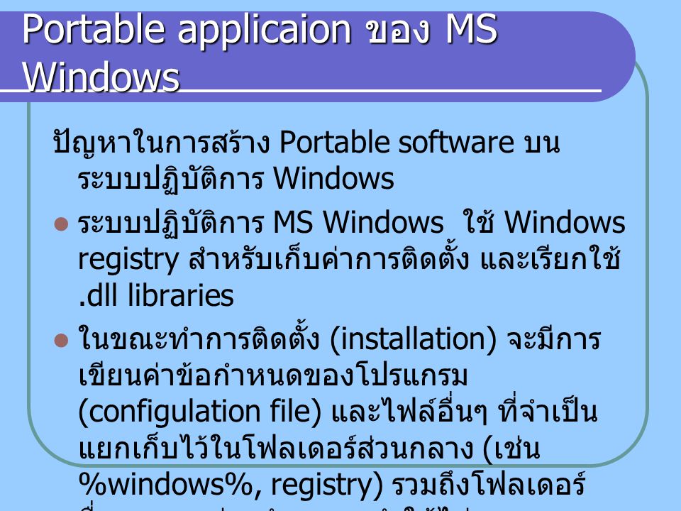 Portable applicaion ของ MS Windows ปัญหาในการสร้าง Portable software บน ระบบปฏิบัติการ Windows ระบบปฏิบัติการ MS Windows ใช้ Windows registry สำหรับเก็บค่าการติดตั้ง และเรียกใช้.dll libraries ในขณะทำการติดตั้ง (installation) จะมีการ เขียนค่าข้อกำหนดของโปรแกรม (configulation file) และไฟล์อื่นๆ ที่จำเป็น แยกเก็บไว้ในโฟลเดอร์ส่วนกลาง ( เช่น %windows%, registry) รวมถึงโฟลเดอร์ อื่นๆ ตามแต่จะกำหนด ทำให้ไม่สามารถจะ copy โปรแกรมที่ผ่านการ install แล้วไปใช้ ในเครื่องคอมพิวเตอร์เครื่องอื่น