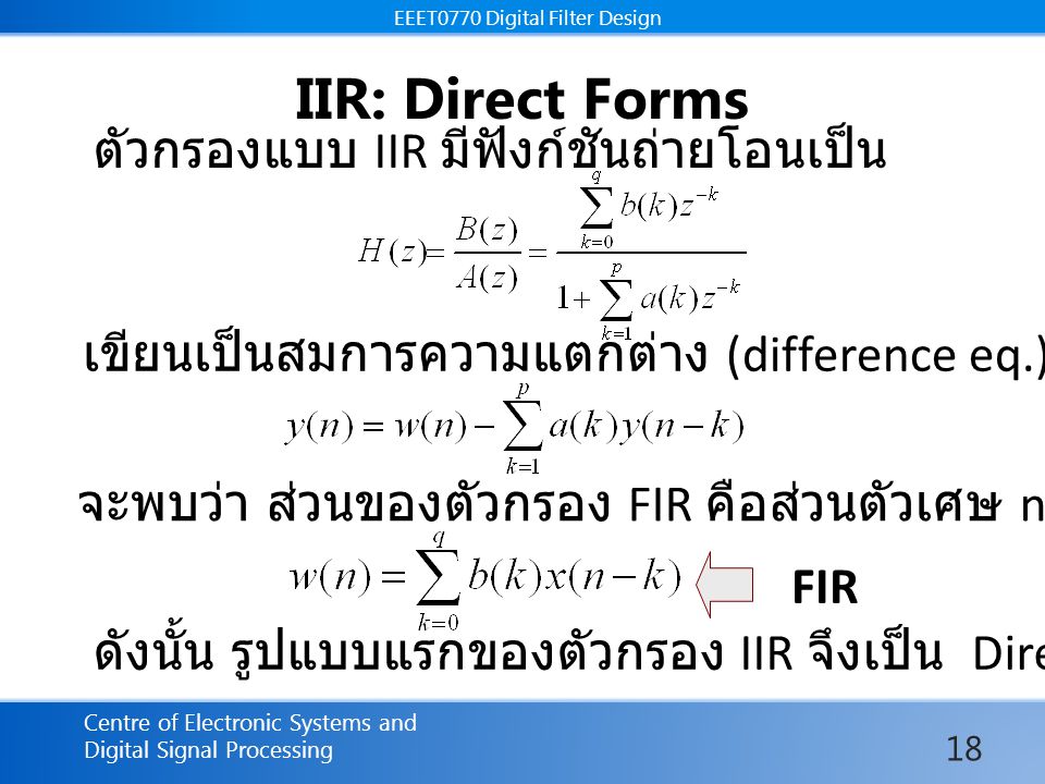 EEET0770 Digital Filter Design Centre of Electronic Systems and Digital Signal Processing EEET0770 Digital Filter Design IIR: Direct Forms FIR ตัวกรองแบบ IIR มีฟังก์ชันถ่ายโอนเป็น เขียนเป็นสมการความแตกต่าง (difference eq.) จะพบว่า ส่วนของตัวกรอง FIR คือส่วนตัวเศษ nominator ดังนั้น รูปแบบแรกของตัวกรอง IIR จึงเป็น Direct form 18