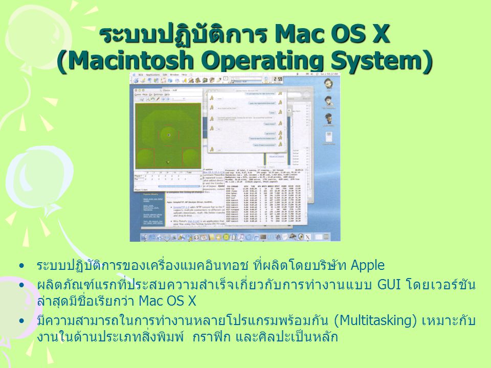ระบบปฏิบัติการ Mac OS X (Macintosh Operating System) ระบบปฏิบัติการของเครื่องแมคอินทอช ที่ผลิตโดยบริษัท Apple ผลิตภัณฑ์แรกที่ประสบความสำเร็จเกี่ยวกับการทำงานแบบ GUI โดยเวอร์ชัน ล่าสุดมีชื่อเรียกว่า Mac OS X มีความสามารถในการทำงานหลายโปรแกรมพร้อมกัน (Multitasking) เหมาะกับ งานในด้านประเภทสิ่งพิมพ์ กราฟิก และศิลปะเป็นหลัก