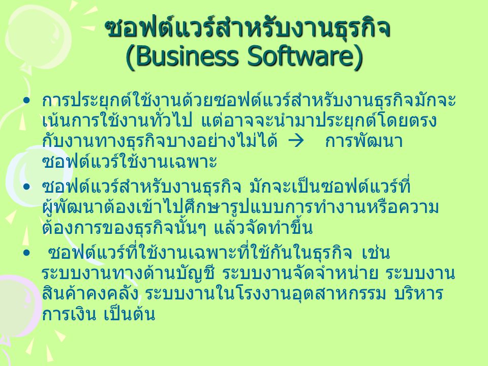 ซอฟต์แวร์สำหรับงานธุรกิจ (Business Software) ซอฟต์แวร์สำหรับงานธุรกิจ (Business Software) การประยุกต์ใช้งานด้วยซอฟต์แวร์สำหรับงานธุรกิจมักจะ เน้นการใช้งานทั่วไป แต่อาจจะนำมาประยุกต์โดยตรง กับงานทางธุรกิจบางอย่างไม่ได้  การพัฒนา ซอฟต์แวร์ใช้งานเฉพาะ ซอฟต์แวร์สำหรับงานธุรกิจ มักจะเป็นซอฟต์แวร์ที่ ผู้พัฒนาต้องเข้าไปศึกษารูปแบบการทำงานหรือความ ต้องการของธุรกิจนั้นๆ แล้วจัดทำขึ้น ซอฟต์แวร์ที่ใช้งานเฉพาะที่ใช้กันในธุรกิจ เช่น ระบบงานทางด้านบัญชี ระบบงานจัดจำหน่าย ระบบงาน สินค้าคงคลัง ระบบงานในโรงงานอุตสาหกรรม บริหาร การเงิน เป็นต้น