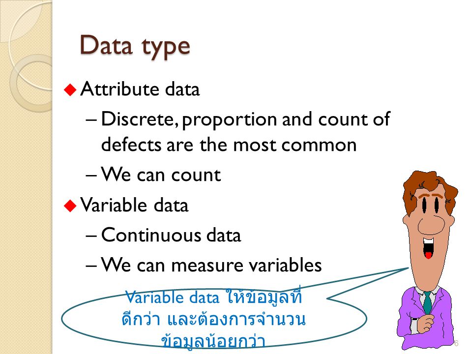 Data type u Attribute data –Discrete, proportion and count of defects are the most common –We can count u Variable data –Continuous data –We can measure variables Variable data ให้ข้อมูลที่ ดีกว่า และต้องการจำนวน ข้อมูลน้อยกว่า 6