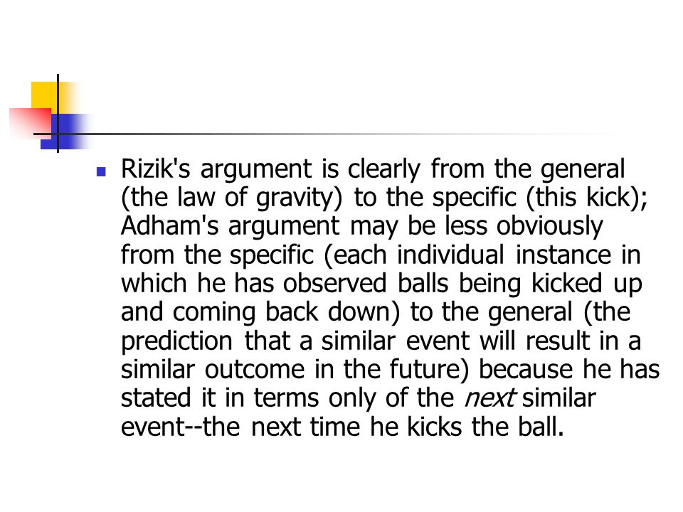 Rizik s argument is clearly from the general (the law of gravity) to the specific (this kick); Adham s argument may be less obviously from the specific (each individual instance in which he has observed balls being kicked up and coming back down) to the general (the prediction that a similar event will result in a similar outcome in the future) because he has stated it in terms only of the next similar event--the next time he kicks the ball.