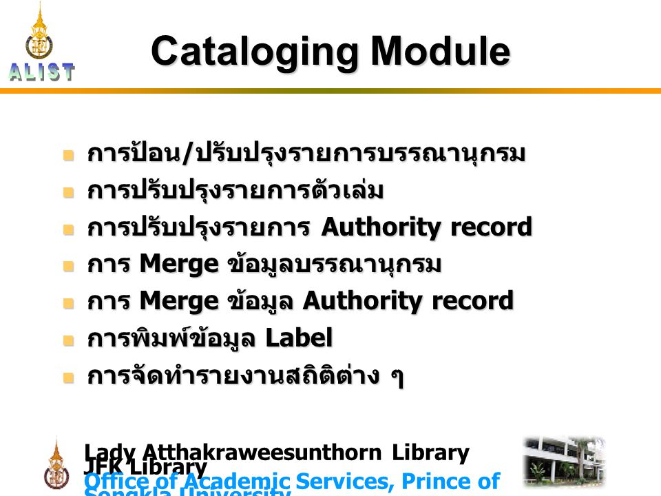 Lady Atthakraweesunthorn Library JFK Library Office of Academic Services, Prince of Songkla University Cataloging Module การป้อน/ปรับปรุงรายการบรรณานุกรม การป้อน/ปรับปรุงรายการบรรณานุกรม การปรับปรุงรายการตัวเล่ม การปรับปรุงรายการตัวเล่ม การปรับปรุงรายการ Authority record การปรับปรุงรายการ Authority record การ Merge ข้อมูลบรรณานุกรม การ Merge ข้อมูลบรรณานุกรม การ Merge ข้อมูล Authority record การ Merge ข้อมูล Authority record การพิมพ์ข้อมูล Label การพิมพ์ข้อมูล Label การจัดทำรายงานสถิติต่าง ๆ การจัดทำรายงานสถิติต่าง ๆ