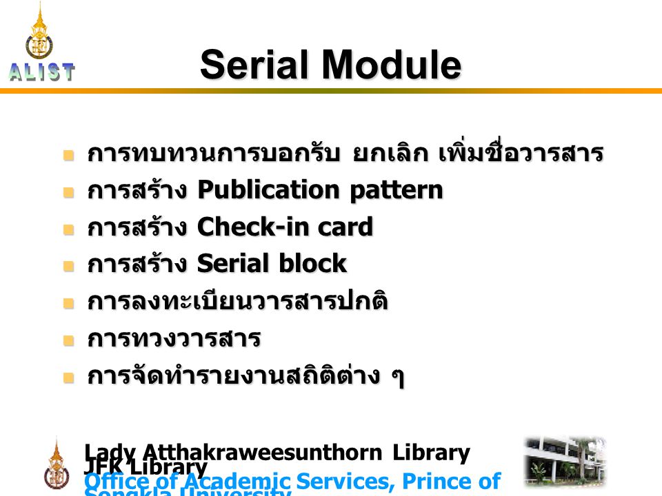 Lady Atthakraweesunthorn Library JFK Library Office of Academic Services, Prince of Songkla University Serial Module การทบทวนการบอกรับ ยกเลิก เพิ่มชื่อวารสาร การทบทวนการบอกรับ ยกเลิก เพิ่มชื่อวารสาร การสร้าง Publication pattern การสร้าง Publication pattern การสร้าง Check-in card การสร้าง Check-in card การสร้าง Serial block การสร้าง Serial block การลงทะเบียนวารสารปกติ การลงทะเบียนวารสารปกติ การทวงวารสาร การทวงวารสาร การจัดทำรายงานสถิติต่าง ๆ การจัดทำรายงานสถิติต่าง ๆ