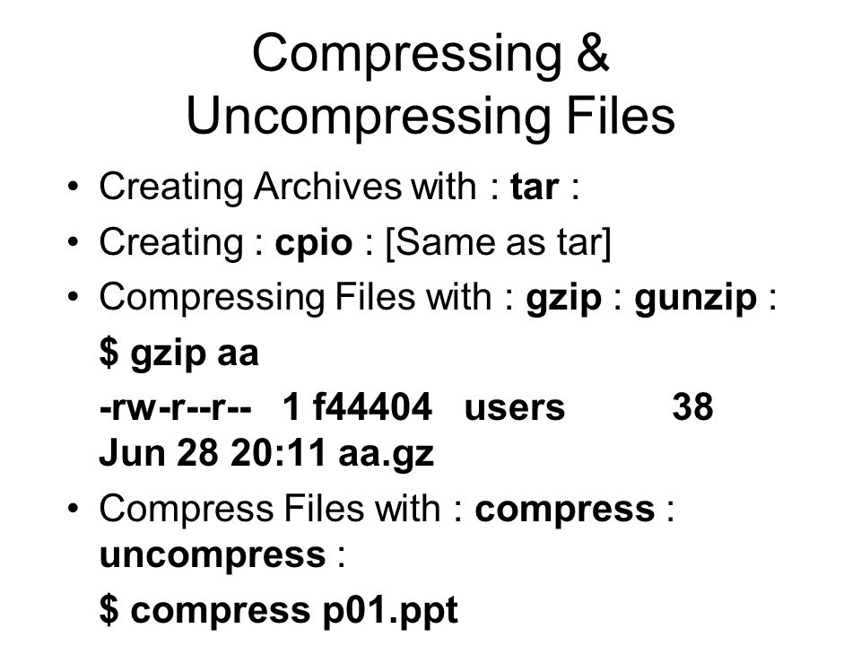 Compressing & Uncompressing Files Creating Archives with : tar : Creating : cpio : [Same as tar] Compressing Files with : gzip : gunzip : $ gzip aa -rw-r--r-- 1 f44404 users 38 Jun 28 20:11 aa.gz Compress Files with : compress : uncompress : $ compress p01.ppt rw-r--r-- 1 f44404 users Jun 15 00:05 p01.ppt.Z