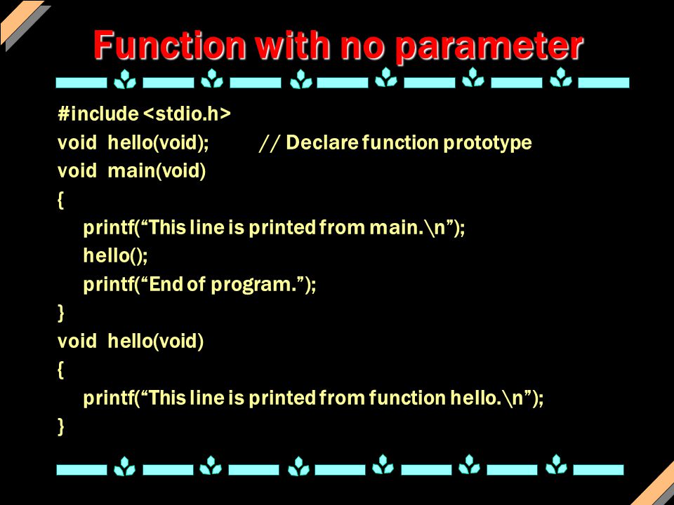 Function with no parameter #include void hello(void);// Declare function prototype void main(void) { printf( This line is printed from main.\n ); hello(); printf( End of program. ); } void hello(void) { printf( This line is printed from function hello.\n ); }