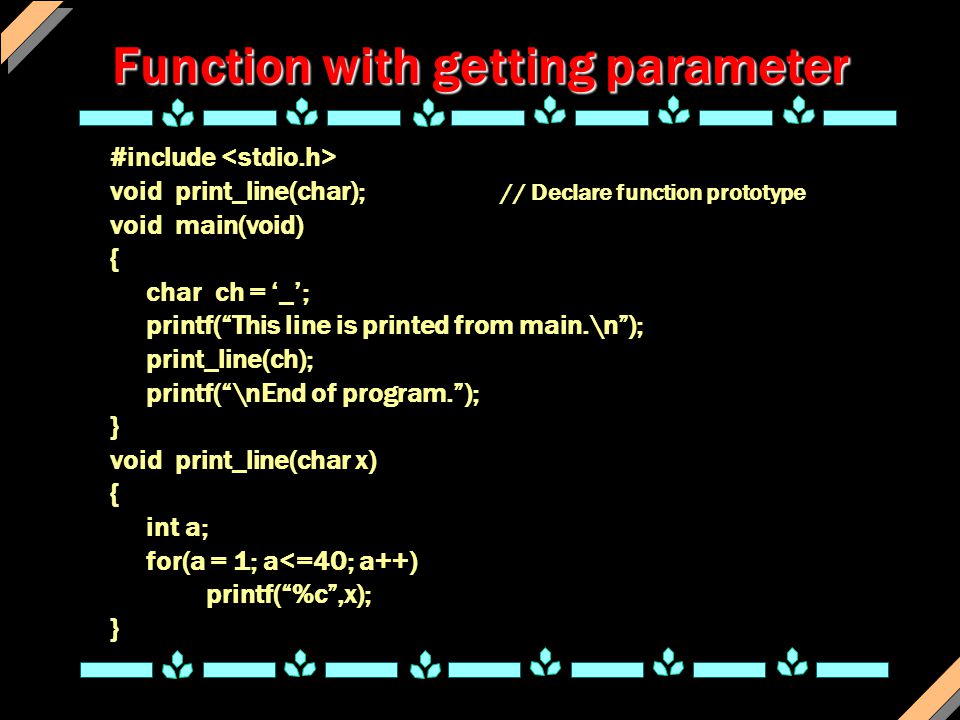 Function with getting parameter #include void print_line(char); // Declare function prototype void main(void) { char ch = ‘_’; printf( This line is printed from main.\n ); print_line(ch); printf( \nEnd of program. ); } void print_line(char x) { int a; for(a = 1; a<=40; a++) printf( %c ,x); }