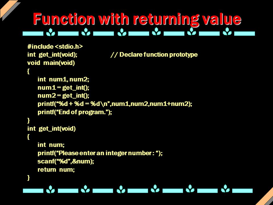 Function with returning value #include int get_int(void); // Declare function prototype void main(void) { int num1, num2; num1 = get_int(); num2 = get_int(); printf( %d + %d = %d\n ,num1,num2,num1+num2); printf( End of program. ); } int get_int(void) { int num; printf( Please enter an integer number : ); scanf( %d ,&num); return num; }