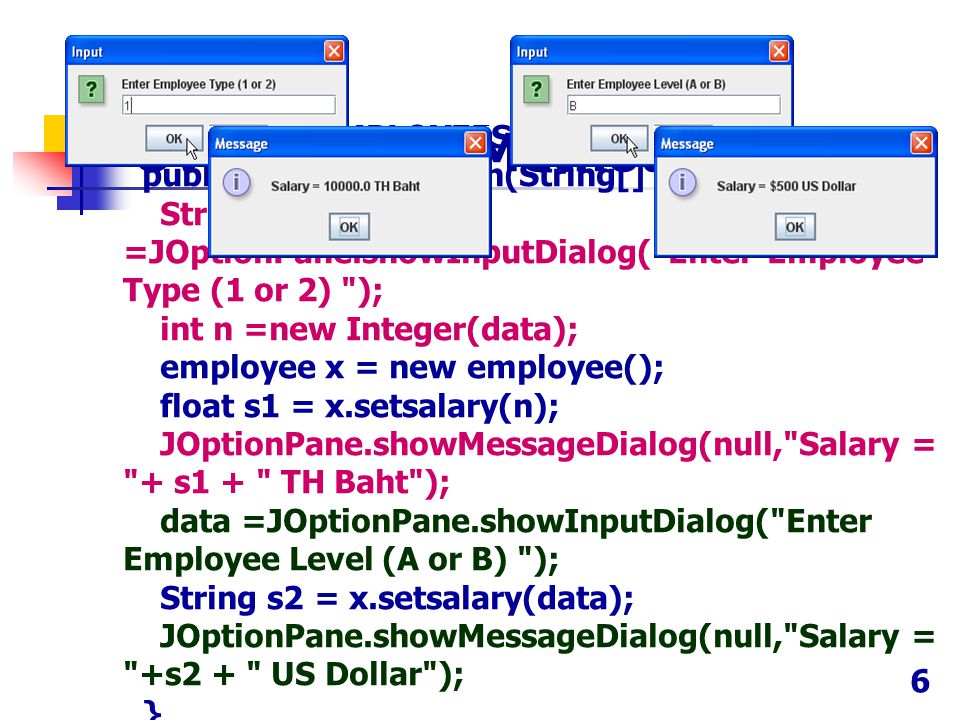public class EMPLOYEES { public static void main(String[] args) { String data =JOptionPane.showInputDialog( Enter Employee Type (1 or 2) ); int n =new Integer(data); employee x = new employee(); float s1 = x.setsalary(n); JOptionPane.showMessageDialog(null, Salary = + s1 + TH Baht ); data =JOptionPane.showInputDialog( Enter Employee Level (A or B) ); String s2 = x.setsalary(data); JOptionPane.showMessageDialog(null, Salary = +s2 + US Dollar ); } Overloading Method (3) 6