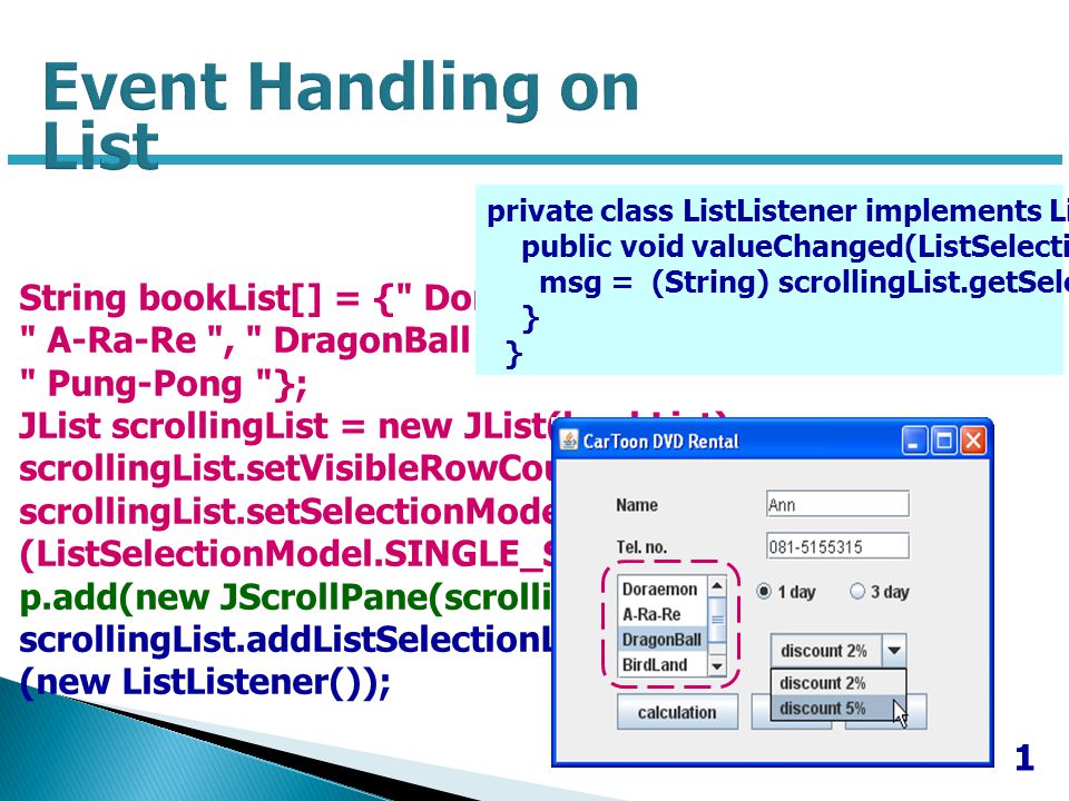 1 String bookList[] = { Doraemon , A-Ra-Re , DragonBall , BirdLand , Pung-Pong }; JList scrollingList = new JList(bookList); scrollingList.setVisibleRowCount(4); scrollingList.setSelectionMode (ListSelectionModel.SINGLE_SELECTION); p.add(new JScrollPane(scrollingList)); scrollingList.addListSelectionListener (new ListListener()); private class ListListener implements ListSelectionListener { public void valueChanged(ListSelectionEvent e) { msg = (String) scrollingList.getSelectedValue(); }