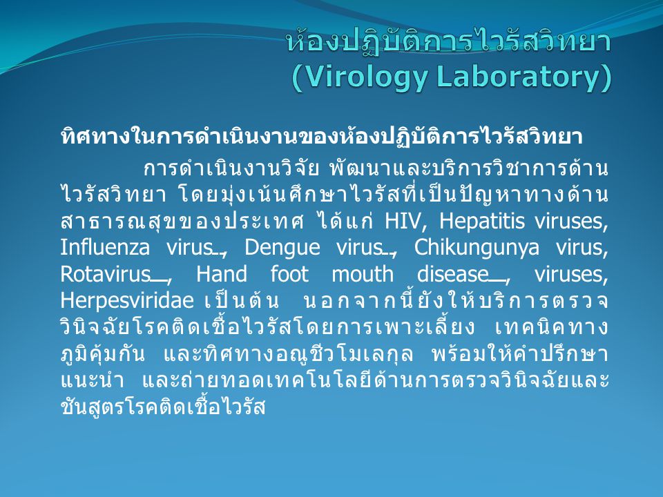 ทิศทางในการดำเนินงานของห้องปฏิบัติการไวรัสวิทยา การดำเนินงานวิจัย พัฒนาและบริการวิชาการด้าน ไวรัสวิทยา โดยมุ่งเน้นศึกษาไวรัสที่เป็นปัญหาทางด้าน สาธารณสุขของประเทศ ได้แก่ HIV, Hepatitis viruses, Influenza virus, Dengue virus, Chikungunya virus, Rotavirus, Hand foot mouth disease, viruses, Herpesviridae เป็นต้น นอกจากนี้ยังให้บริการตรวจ วินิจฉัยโรคติดเชื้อไวรัสโดยการเพาะเลี้ยง เทคนิคทาง ภูมิคุ้มกัน และทิศทางอณูชีวโมเลกุล พร้อมให้คำปรึกษา แนะนำ และถ่ายทอดเทคโนโลยีด้านการตรวจวินิจฉัยและ ชันสูตรโรคติดเชื้อไวรัส