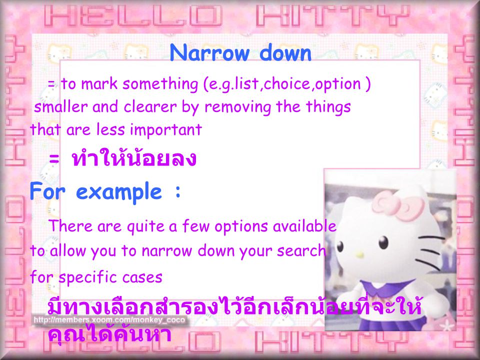 = to mark something (e.g.list,choice,option ) smaller and clearer by removing the things that are less important = ทำให้น้อยลง For example : There are quite a few options available to allow you to narrow down your search for specific cases มีทางเลือกสำรองไว้อีกเล็กน้อยที่จะให้ คุณได้ค้นหา