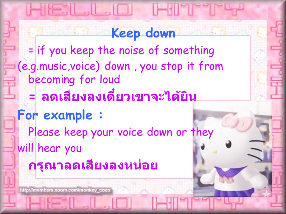 = if you keep the noise of something (e.g.music,voice) down, you stop it from becoming for loud = ลดเสียงลงเดี๋ยวเขาจะได้ยิน For example : Please keep your voice down or they will hear you กรุณาลดเสียงลงหน่อย