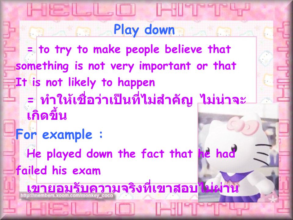 Play down = to try to make people believe that something is not very important or that It is not likely to happen = ทำให้เชื่อว่าเป็นที่ไม่สำคัญ ไม่น่าจะ เกิดขึ้น For example : He played down the fact that he had failed his exam เขายอมรับความจริงที่เขาสอบไม่ผ่าน