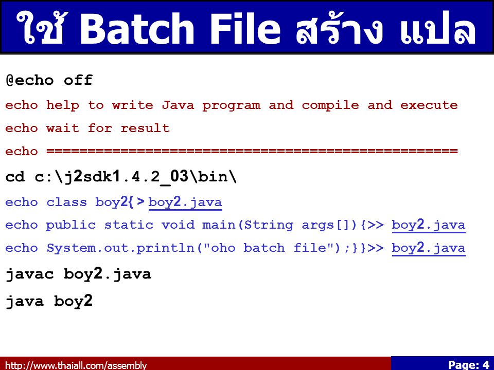 Page: 4 ใช้ Batch File สร้าง แปล ประมวลผล off echo help to write Java program and compile and execute echo wait for result echo ================================================== cd c:\j2sdk1.4.2_03\bin\ echo class boy2{ > boy2.java echo public static void main(String args[]){>> boy2.java echo System.out.println( oho batch file );}}>> boy2.java javac boy2.java java boy2