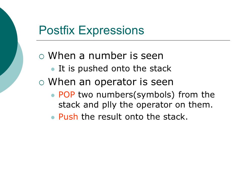 Postfix Expressions  When a number is seen It is pushed onto the stack  When an operator is seen POP two numbers(symbols) from the stack and plly the operator on them.