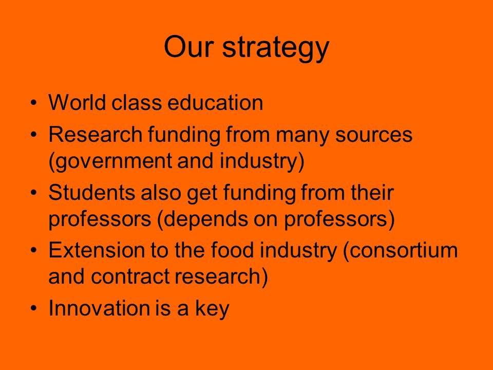 Our strategy World class education Research funding from many sources (government and industry) Students also get funding from their professors (depends on professors) Extension to the food industry (consortium and contract research) Innovation is a key