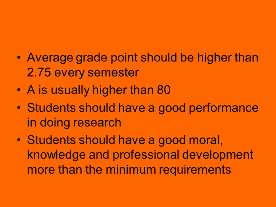 Average grade point should be higher than 2.75 every semester A is usually higher than 80 Students should have a good performance in doing research Students should have a good moral, knowledge and professional development more than the minimum requirements