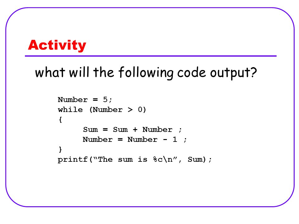 Activity Number = 5; while (Number > 0) { Sum = Sum + Number ; Number = Number - 1 ; } printf( The sum is %c\n , Sum); what will the following code output