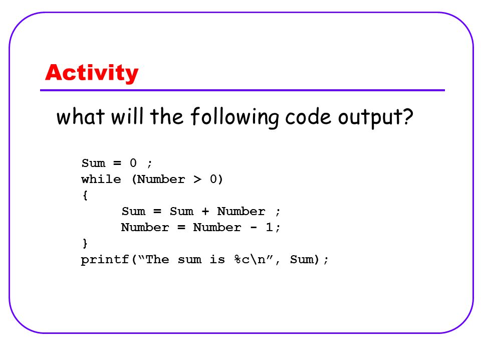 Activity Sum = 0 ; while (Number > 0) { Sum = Sum + Number ; Number = Number - 1; } printf( The sum is %c\n , Sum); what will the following code output