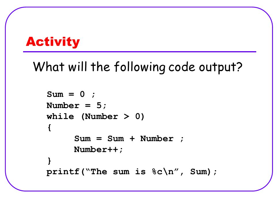 Activity Sum = 0 ; Number = 5; while (Number > 0) { Sum = Sum + Number ; Number++; } printf( The sum is %c\n , Sum); What will the following code output