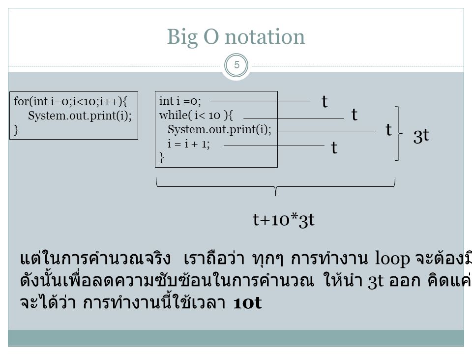 Big O notation 5 for(int i=0;i<10;i++){ System.out.print(i); } t int i =0; while( i< 10 ){ System.out.print(i); i = i + 1; } t t t 3t t+10*3t แต่ในการคำนวณจริง เราถือว่า ทุกๆ การทำงาน loop จะต้องมี 3t เสมอ ดังนั้นเพื่อลดความซับซ้อนในการคำนวณ ให้นำ 3t ออก คิดแค่ t เดียว จะได้ว่า การทำงานนี้ใช้เวลา 10t