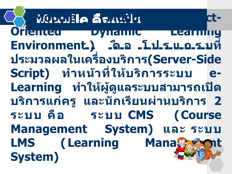 Moodle (Modular Object- Oriented Dynamic Learning Environment) คือ โปรแกรมที่ ประมวลผลในเครื่องบริการ (Server-Side Script) ทำหน้าที่ให้บริการระบบ e- Learning ทำให้ผู้ดูแลระบบสามารถเปิด บริการแก่ครู และนักเรียนผ่านบริการ 2 ระบบ คือ ระบบ CMS (Course Management System) และ ระบบ LMS (Learning Management System)