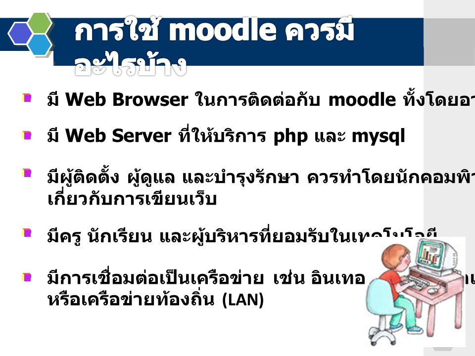 มี Web Browser ในการติดต่อกับ moodle ทั้งโดยอาจารย์ และนักเรียน มี Web Server ที่ให้บริการ php และ mysql มีผู้ติดตั้ง ผู้ดูแล และบำรุงรักษา ควรทำโดยนักคอมพิวเตอร์ที่มีประสบการณ์ เกี่ยวกับการเขียนเว็บ มีครู นักเรียน และผู้บริหารที่ยอมรับในเทคโนโลยี มีการเชื่อมต่อเป็นเครือข่าย เช่น อินเทอร์เน็ต อินทราเน็ต หรือเครือข่ายท้องถิ่น (LAN)