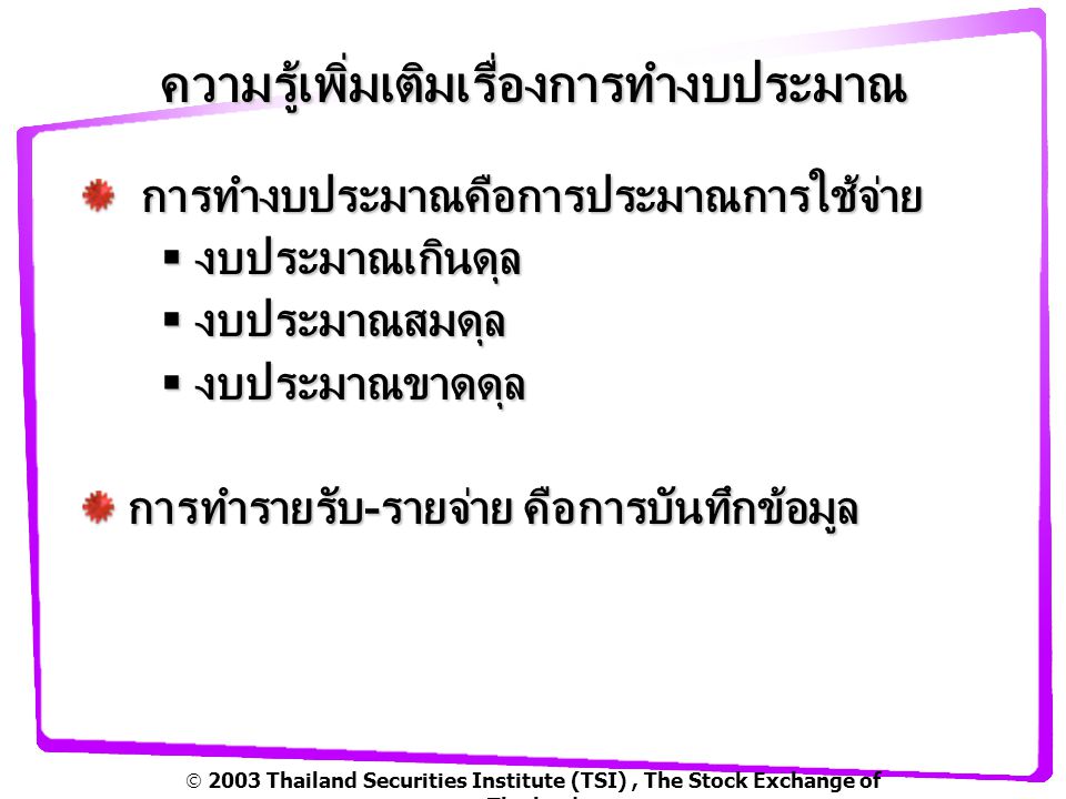  2003 Thailand Securities Institute (TSI), The Stock Exchange of Thailand ความรู้เพิ่มเติมเรื่องการทำงบประมาณ การทำงบประมาณคือการประมาณการใช้จ่าย การทำงบประมาณคือการประมาณการใช้จ่าย  งบประมาณเกินดุล  งบประมาณสมดุล  งบประมาณขาดดุล การทำรายรับ-รายจ่าย คือการบันทึกข้อมูล การทำรายรับ-รายจ่าย คือการบันทึกข้อมูล